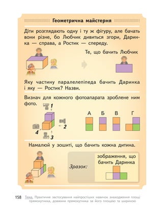 Геометрична майстерня
Діти розглядають одну і  ту  ж фігуру, але бачать
вони різне, бо Любчик дивиться згори, Дарин-
ка  — справа, а  Ростик  — спереду.
Намалюй у  зошиті, що бачить кожна дитина.
Визнач для кожного фотоапарата зроблене ним
фото.
Яку частину паралелепіпеда бачить Даринка
і  яку  — Ростик? Назви.
Те, що бачить Любчик
зображення, що
бачить Даринка
Зразок:
А Б В Г
1
2
3
4
1
4
158 Тема. Практичне застосування найпростіших навичок знаходження площі
прямокутника, довжини прямокутника за його площею та шириною
 