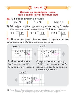 Ділення на двоцифрове число,
коли в  записі частки містяться нулі
Урок 70
20. 1) Виконай ділення з  остачею.
2) Які цифри потрібно дописати у  клітинках, щоб відбу-
лося ділення з  нульовою остачею? Запиши і  поділи.
615:18
554:24 1 466:31
1 8
1
6 5
2 4
5
5 4 3 1
6
4 6
1
21. Поясни алгоритм ділення, коли в  середині частки
одержуємо нулі. Закінчи обчислення усно.
Крок 2.
Крок 1.
2:32  — не ділиться,
бо 2 менше ніж 32.
Тому пишемо у  частці 0
Списуємо наступну цифру.
22:32  — не ділиться, бо 22
менше ніж 32. Тому пишемо
у  частці ще один 0
Крок 3.
16 Тема. Ділення багатоцифрового числа на двоцифрове, коли в  записі частки
містяться нулі. Складені задачі на рух у  протилежних напрямках
 