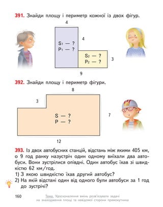392. Знайди площу і  периметр фігури.
8
7
3
12
S  — ?
P  — ?
393. Із двох автобусних станцій, відстань між якими 405 км,
о  9  год ранку назустріч один одному виїхали два авто-
буси. Вони зустрілися опівдні. Один автобус їхав зі швид-
кістю 62  км/год.
1) З  якою швидкістю їхав другий автобус?
2) На якій відстані один від одного були автобуси за 1 год
до  зустрічі?
391. Знайди площу і периметр кожної із двох фігур.
4
3
4
9
S1  — ?
P1  — ?
S2  — ?
P2  — ?
160 Тема. Удосконалення вмінь розв’язувати задачі
на знаходження площі та невідомої сторони прямокутника
 