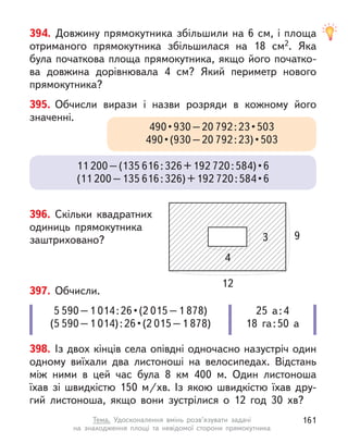 394. Довжину прямокутника збільшили на 6 см, і площа
отриманого прямокутника збільшилася на 18 см2. Яка
була початкова площа прямокутника, якщо його початко-
ва довжина дорівнювала 4 см? Який периметр нового
прямокутника?
395. Обчисли вирази і  назви розряди в  кожному його
значенні.
490 • 930 – 20 792 : 23 • 503 
490 • (930 – 20 792 : 23) • 503 
11 200–(135 616:326+192 720 : 584) • 6 
(11 200–135 616:326)+192 720 : 584 • 6
398. Із двох кінців села опівдні одночасно назустріч один
одному виїхали два листоноші на велосипедах. Відстань
між ними в  цей час була 8  км 400 м. Один листоноша
їхав зі швидкістю 150  м/хв. Із якою швидкістю їхав дру-
гий листоноша, якщо вони зустрілися о  12 год 30  хв?
397. Обчисли.
5 590–1 014 : 26 • (2 015–1 878)
(5 590–1 014) : 26 • (2 015–1 878)
25 а:4
18 га:50 а
396. Скільки квадратних
одиниць прямокутника
заштриховано? 9
12
3
4
161
Тема. Удосконалення вмінь розв’язувати задачі
на знаходження площі та невідомої сторони прямокутника
 