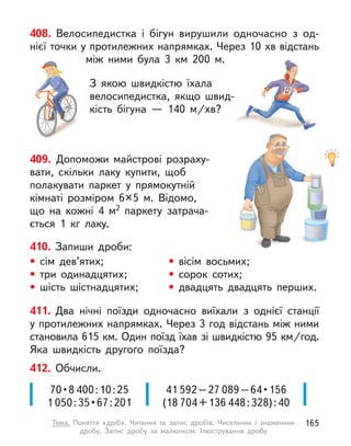 408. Велосипедистка і  бігун вирушили одночасно з  од-
нієї точки у протилежних напрямках. Через 10 хв відстань
між ними була 3  км 200 м.
З якою швидкістю їхала
велосипедистка, якщо швид-
кість бігуна  — 140  м/хв?
409. Допоможи майстрові розраху-
вати, скільки лаку купити, щоб
полакувати паркет у  прямокутній
кімнаті розміром 6×5 м. Відомо,
що на кожні 4 м2 паркету затрача-
ється 1 кг лаку.
411. Два нічні поїзди одночасно виїхали з  однієї станції
у протилежних напрямках. Через 3 год відстань між ними
становила 615 км. Один поїзд їхав зі швидкістю 95 км/год.
Яка швидкість другого поїзда?
410. Запиши дроби:
• сім дев’ятих;
• три одинадцятих;
• шість шістнадцятих;
• вісім восьмих;
• сорок сотих;
• двадцять двадцять перших.
412. Обчисли.
70 • 8 400:10:25
1 050 : 35 • 67 : 201
41 592–27 089 – 64 • 156
(18 704+136 448:328):40
165
Тема. Поняття «дріб». Читання та запис дробів. Чисельник і  знаменник
дробу. Запис дробу за малюнком. Ілюстрування дробу
 