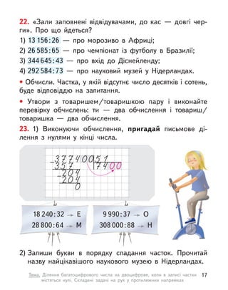 22. «Зали заповнені відвідувачами, до кас  — довгі чер-
ги». Про що йдеться?
1) 13 156:26  — про морозиво в  Африці;
2) 26 585:65  — про чемпіонат із футболу в  Бразилії;
3) 344 645:43  — про вхід до Діснейленду;
4) 292 584:73  — про науковий музей у  Нідерландах.
• Обчисли. Частка, у якій відсутнє число десятків і сотень,
буде відповіддю на запитання.
• Утвори з  товаришем/товаришкою пару і  виконайте
перевірку обчислень: ти  — два обчислення і  товариш/
товаришка  — два обчислення.
13 156:26  — про морозиво в  Африці;
26 585:65  — про чемпіонат із футболу в  Бразилії;
344 645:43  — про вхід до Діснейленду;
292 584:73  — про науковий музей у  Нідерландах.
18 240:32 Е 9 990:37 О
28 800:64 М 308 000:88 Н 
23. 1) Виконуючи обчислення, пригадай письмове ді-
лення з  нулями у кінці числа.
2) Запиши букви в  порядку спадання часток. Прочитай
назву найцікавішого наукового музею в  Нідерландах.
17
Тема. Ділення багатоцифрового числа на двоцифрове, коли в  записі частки
містяться нулі. Складені задачі на рух у  протилежних напрямках
 