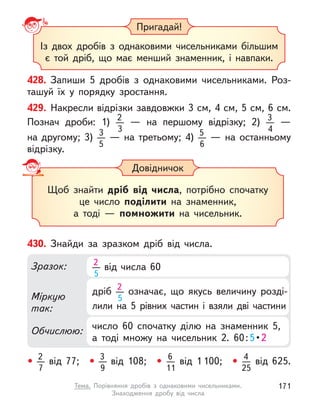 428. Запиши 5 дробів з однаковими чисельниками.  Роз-
ташуй їх у  порядку зростання.
Із двох дробів з однаковими чисельниками більшим
є  той дріб, що має менший знаменник, і  навпаки.
Пригадай!
Довідничок
Щоб знайти дріб від числа, потрібно спочатку
це число поділити на знаменник,
а тоді  — помножити на чисельник.
429. Накресли відрізки завдовжки 3 см, 4 см, 5 см, 6 см.
Познач дроби: 1) 2
3
  — на першому відрізку; 2) 3
4
  —
на  другому; 3) 3
5
  — на третьому; 4) 5
6
  — на останньому
відрізку.
• 2
7
від 77; • 3
9
від 108; • 6
11
від 1 100; • 4
25
від 625.
430. Знайди за зразком дріб від числа.
Міркую
так:
Обчислюю:
Зразок:
число 60 спочатку ділю на знаменник 5,
а  тоді множу на чисельник 2. 60:5 • 2
дріб 2
5
означає, що якусь величину розді-
лили на 5 рівних частин і  взяли дві частини
2
5
від числа 60
171
Тема. Порівняння дробів з однаковими чисельниками.
Знаходження дробу від числа
 