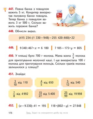 447. Повна банка з  повидлом
важить 5 кг. Кондитер викорис-
тав половину банки повидла.
Тепер банка з  повидлом ва-
жить 3  кг  500 г. Скільки ва-
жить порожня банка?
450. У  пляшці було 700  г молока. Мама взяла 3
4
молока
для приготування молочної каші. І  ще використала 100  г
молока для приготування млинців. Скільки грамів молока
залишилося у  пляшці?
452. (х–9 230):41 = 195 118 • (802 – у) = 27 848
449. 9 340 : 467 • х = 6  180 7 105 – 175 • у = 805
451. Знайди:
4
5
від 650
7
8
від 4 992
3
10
від 110 5
12
від 540
15
27
від 5 400 25
99
від 19 998
448. Обчисли вираз.
(415  234 : (1  330 – 948) – 255  420 : 660) • 22
176 Тема. Задачі на знаходження дробу від числа
 