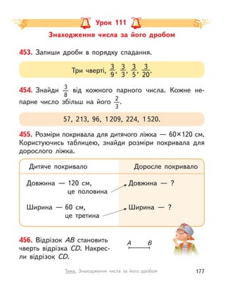 Знаходження числа за його дробом
Урок 111
453. Запиши дроби в  порядку спадання.
Три чверті,
3
9
,
3
3
,
3
5
,
3
20
.
454. Знайди 3
8
від кожного парного числа. Кожне не-
парне число збільш на його 2
3
.
57, 213, 96, 1 209, 224, 1 520.
455. Розміри покривала для дитячого ліжка — 60×120 см.
Користуючись таблицею, знайди розміри покривала для
дорослого ліжка.
Дитяче покривало
Довжина — 120  см,
це половина
Ширина — 60  см,
це третина
Доросле покривало
Довжина  — ?
Ширина  — ?
456. Відрізок АВ становить
чверть відрізка СD. Накрес-
ли відрізок СD.
А В
177
Тема. Знаходження числа за його дробом
 