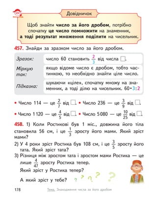 Довідничок
Щоб знайти число за його дробом, потрібно
спочатку це число помножити на знаменник,
а  тоді  результат множення поділити на чисельник.
457. Знайди за зразком число за його дробом.
• Число 114  — це 2
7
від .
• Число 1120  — це 4
5
від .
• Число 236  — це 3
9
від .
• Число 5080  — це 10
25
від .
Міркую
так:
Підказка:
Зразок:
шукаючи «ціле», спочатку множу на зна-
менник,  а  тоді  ділю  на  чисельник.  60 • 3:2
якщо відоме число є  дробом, тобто час-
тинкою, то необхідно знайти ціле число.
число 60 становить 2
3
від числа .
458. 1) Коли Ростикові був 1 міс., довжина його тіла
становила 56  см, і  це 1
3
зросту його мами. Який зріст
мами?
2) У 4 роки зріст Ростика був 108 см, і це 3
5
зросту його
тата. Який зріст тата?
3) Різниця між зростом тата і зростом мами Ростика — це
лише 4
47
зросту Ростика тепер.
Який зріст у Ростика тепер?
А який зріст у  тебе?
178 Тема. Знаходження числа за його дробом
 