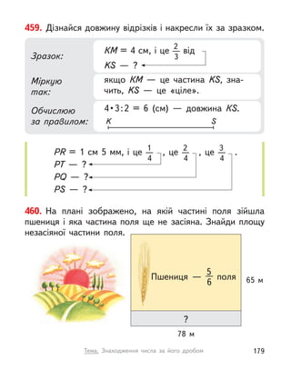 459. Дізнайся довжину відрізків і накресли їх за зразком.
Міркую
так:
Обчислюю
за правилом:
Зразок:
4 • 3 : 2  =  6  (см)  —  довжина  КS.
якщо  КМ  — це частина KS, зна-
чить, KS  — це «ціле».
КМ = 4 см, і це 2
3
від
KS  — ?
K S
РR = 1  см 5 мм, і це 1
4
, це 2
4
, це 3
4
.
PT  — ?
PQ  — ?
PS  — ?
460. На плані зображено, на якій частині поля зійшла
пшениця і  яка частина поля ще не засіяна. Знайди площу
незасіяної частини поля.
78 м
?
65 м
Пшениця  —
5
6
поля
179
Тема. Знаходження числа за його дробом
 
