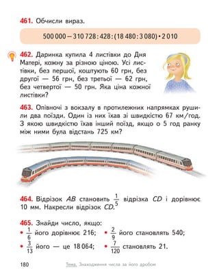 461. Обчисли вираз.
500 000–310 728:428:(18 480:3 080) • 2 010
462. Даринка купила 4 листівки до Дня
Матері, кожну за різною ціною. Усі лис-
тівки, без першої, коштують 60 грн, без
другої  — 56  грн, без третьої  — 62 грн,
без четвертої  — 50 грн. Яка ціна кожної
листівки?
464. Відрізок АВ становить 1
5
відрізка СD і  дорівнює
10  мм. Накресли відрізок СD.
463. Опівночі з  вокзалу в  протилежних напрямках руши-
ли два поїзди. Один із них їхав зі швидкістю 67  км/год.
З якою швидкістю їхав інший поїзд, якщо о 5 год ранку
між ними була відстань 725  км?
465. Знайди число, якщо:
• 1
6
його дорівнює 216; • 2
9
його становлять 540;
• 3
13
його  — це 18 064; • 7
120
становлять 21.
180 Тема. Знаходження числа за його дробом
 