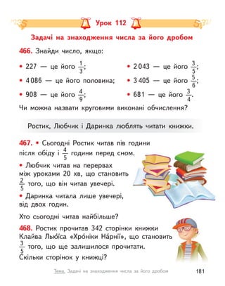 Ростик, Любчик і  Даринка люблять читати книжки.
Задачі на знаходження числа за його дробом
Урок 112
467. • Сьогодні Ростик читав пів години
після обіду i 4
5
години перед сном.
• Любчик читав на перервах
між уроками 20  хв, що становить
2
5
того, що він читав увечері.
• Даринка читала лише увечері,
від двох годин.
Хто сьогодні читав найбільше?
466. Знайди число, якщо:
• 227  — це його 1
3
; • 2 043  — це його 3
5
;
• 4 086  — це його половина; • 3 405  — це його 5
6
;
• 908  — це його 4
9
; • 681  — це його 3
4
.
468. Ростик прочитав 342 сторінки книжки
Клайва Лью́їса «Хро́ніки На́рнії», що становить
3
5
того, що ще залишилося прочитати.
Скільки сторінок у книжці?
Чи можна назвати круговими виконані обчислення?
181
Тема. Задачі на знаходження числа за його дробом
 