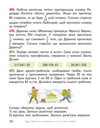 469. Любчик розпочав читати пригодницьку книжку Ре-
дьярда Кіплінга «Книга джунглів». Якщо він прочитає
80  сторінок, то це буде 5
14
усієї книжки. Скільки сторінок
щодня потрібно читати Любчикові, щоб прочитати книжку
за тиждень?
470. Даринка читає «Маленьку принцесу» Френсіс Бернет,
яка містить 264 сторінки. У  понеділок вона прочитала
1
8
  книжки, що становить 3
4
того, що Даринка прочитала
у  вівторок. Скільки сторінок ще залишилося прочитати
Даринці?
471. Знайди неповні частки й  остачі. Сума остач означа-
тиме кількість мультфільмів, створених у  компанії Волта
Діснея.
317 047:29 290 178:43 26 367:356
472. Двоє друзів-грибників, назбиравши грибів, пішли
одночасно у  протилежних напрямках. Через 20  хв між
ними була відстань 3  км 60 м. Один із грибників ішов зі
швидкістю 82 м/хв. Дізнайся швидкість іншого грибника.
Склади обернену задачу, щоб дізнатися:
1) час руху. Запиши розв’язок виразом;
2) відстань між грибниками. Запиши розв’язок виразом.
182 Тема. Задачі на знаходження числа за його дробом
 