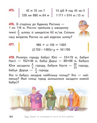 476. Зі стадіону до будинку Ростика  —
1  км  116  м. Ростик пройшов у  швидкому
темпі 2
3
шляху зі швидкістю 62  м/хв. Скільки
часу витратив Ростик на цей відрізок шляху?
477. 986 + х:156 = 1 005
(2 702–1 085) • у = 161 700
475. 42 м  35 см:7
330  км 880 м:64 м
14 діб 9 год 45  хв:5
1  171 т  014 кг:13 кг
478. Розміри городу бабусі Юлі — 55×70 м, бабуні
Насті  — 102×46 м, бабці Дарці  — 88×88 м. Бабуся
Юля засадила 4
5
  городу, бабуня Настя  — 20
23
городу,
бабця Дарця  — 3
4
  городу.
Хто із бабусь засадив найбільшу площу? Хто  — най-
меншу? Якої площі город залишилося засадити кожній
бабусі?
184 Тема. Задачі на знаходження числа за його дробом
 