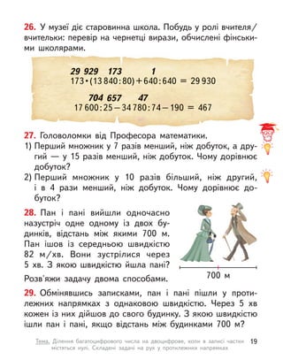 704 657 47
17 600:25–34 780:74–190 = 467
26. У музеї діє старовинна школа. Побудь у ролі вчителя/
вчительки: перевір на чернетці вирази, обчислені фінськи-
ми школярами.
29 929 173 1
173 • (13
173 • (13 840:80)+640:640 = 29
840:80)+640:640 = 29 930
27. Головоломки від Професора математики.
1) Перший множник у 7 разів менший, ніж добуток, а дру-
гий — у 15 разів менший, ніж добуток. Чому дорівнює
добуток?
2) Перший множник у  10 разів більший, ніж другий,
і  в  4  рази менший, ніж добуток. Чому дорівнює до-
буток?
29. Обмінявшись записками, пан і  пані пішли у  проти-
лежних напрямках з однаковою швидкістю. Через 5  хв
кожен із них дійшов до свого будинку. З якою швидкістю
ішли пан і  пані, якщо відстань між будинками 700 м?
28. Пан і  пані вийшли одночасно
назустріч одне одному із двох бу-
динків, відстань між якими 700 м.
Пан ішов із середньою швидкістю
82  м/хв. Вони зустрілися через
5  хв. З  якою швидкістю йшла пані?
Розв'яжи задачу двома способами. 700 м
19
Тема. Ділення багатоцифрового числа на двоцифрове, коли в  записі частки
містяться нулі. Складені задачі на рух у  протилежних напрямках
 