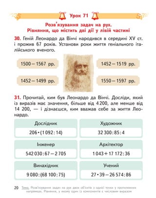 Розв’язування задач на рух.
Рівняння, що містить дві дії у  лівій частині
Урок 71
30. Геній Леонардо да Вінчі народився в  середині XV ст.
і  прожив 67 років. Установи роки життя геніального іта-
лійського вченого.
1500–1567 рр.
1452–1499 рр.
1452–1519 рр.
1550–1597 рр.
31. Прочитай, ким був Леонардо да Вінчі. Досліди, який
із виразів має значення, більше від 4 200, але менше від
14  200,  — і  дізнаєшся, ким вважав себе за життя Лео-
нардо.
Дослідник
206 • (1 092:14)
Художник
32 300:85:4
Інженер
542 030:67–2 705
Архітектор
1 043+17 172:36
Винахідник
9 080:(68 100:75)
Учений
27 • 39 – 26 574:86
20 Тема. Розв’язування задач на рух двох об’єктів з  однієї точки у  протилежних
напрямках. Рівняння, у  якому один із компонентів є  числовим виразом
 