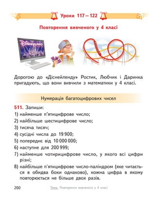 Повторення вивченого у  4 класі
511. Запиши:
1) найменше п’ятицифрове число;
2) найбільше шестицифрове число;
3) тисяча тисяч;
4) сусідні числа до 19 900;
5) попереднє від 10 000 000;
6) наступне для 200 999;
7) найменше чотирицифрове число, у  якого всі цифри
різні;
8) найбільше п'ятицифрове число-паліндром (яке читаєть-
ся в  обидва боки однаково), кожна цифра в якому
повторюється не більше двох разів.
Нумерація багатоцифрових чисел
Уроки 117–122
Дорогою до «Діснейленду» Ростик, Любчик і  Даринка
пригадують, що вони вивчили з  математики у  4 класі.
200 Тема. Повторення вивченого у  4 класі
 
