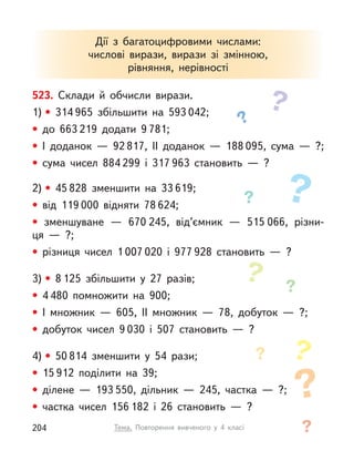 523. Склади й  обчисли вирази.
1) • 314 965 збільшити на 593 042;
• до 663 219 додати 9 781;
• І  доданок  — 92 817, ІІ доданок  — 188 095, сума  — ?;
• сума чисел 884 299 і  317 963 становить  — ?
2) • 45 828 зменшити на 33 619;
• від 119 000 відняти 78 624;
• зменшуване  — 670 245, від’ємник  — 515 066, різни-
ця  —  ?;
• різниця чисел 1 007 020 і  977 928 становить  — ?
3) • 8 125 збільшити у  27 разів;
• 4 480 помножити на 900;
• І  множник  — 605, ІІ множник  — 78, добуток  — ?;
• добуток чисел 9 030 і  507 становить  — ?
4) • 50 814 зменшити у  54 рази;
• 15 912 поділити на 39;
• ділене  — 193 550, дільник  — 245, частка  — ?;
• частка чисел 156 182 і  26 становить  — ?
Дії з  багатоцифровими числами:
числові вирази, вирази зі змінною,
рівняння, нерівності
Тема. Повторення вивченого у  4 класі
204
 