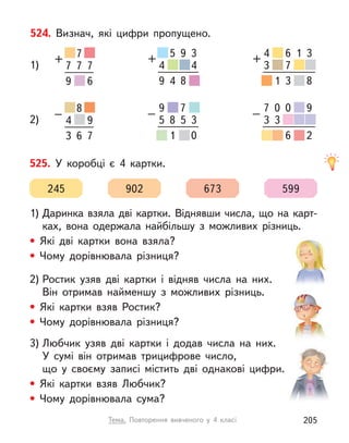 524. Визнач, які цифри пропущено.
1)
2)
7
+
7
7 7
9 6
4 4
+
5 9 3
9 4 8
4
3 4
+
5 6 1
7
9 1 3
3
8
4
–
8
6
9
3 7
7
3 4
–
0
3
0 1
7
9 1 6
9
2
5 3
–
5
8
7 3
5
9 1 8
9
0
525. У  коробці є  4 картки.
1) Даринка взяла дві картки. Віднявши числа, що на карт-
ках, вона одержала найбільшу з  можливих різниць.
• Які дві картки вона взяла?
• Чому дорівнювала різниця?
2) Ростик узяв дві картки і  відняв числа на них.
Він отримав найменшу з  можливих різниць.
• Які картки взяв Ростик?
• Чому дорівнювала різниця?
3) Любчик узяв дві картки і  додав числа на них.
У сумі він отримав трицифрове число,
що у своєму записі містить дві однакові цифри.
• Які картки взяв Любчик?
• Чому дорівнювала сума?
245 902 673 599
Тема. Повторення вивченого у  4 класі 205
 