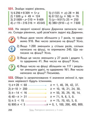532. На звороті кожної фішки Даринка записала чис-
ло. Склади рівняння, щоб розв’язати задачі від Даринки.
1) Якщо дане число збільшити у  7 разів, то одер-
жимо 910. Яке число записано на фішці? Усно.
2) Якщо 1 200 зменшити у  стільки разів, скільки
написано на фішці, то отримаємо 240. Що на-
писано на фішці? Усно.
3) Якщо це число зменшити у  27 разів і  додати 1,
то одержимо 41. Яке число на фішці? Усно.
4) Якщо число на фішці збільшити на 117 і  резуль-
тат зменшити удвічі, то одержимо 161. Яке число
написано на фішці? Письмово.
531. Знайди корені рівнянь.
1) 6 296+8 309  =  5 • х
2) 1 500:у + 49 = 124
3) 21 809–z • 310  =  9 409
4) с • 19 – 316 316 = 45 045
5) (1 555 + х):28 = 86
6) 8 132:(у + 98) = 76
7) (z–9 017):25 = 250
8) 380 • (910 – с) = 7 600
533. Обери із запропонованих ті значення змінної k, при
яких нерівності будуть істинними.
1) k+28 < 68 k  = 1, 40, 39, 42, 37.
2) k • 10  >  200  k  = 10, 18, 21, 24, 30.
3) k–14 < 16 k  = 50, 30, 29, 18, 14.
4) 40–k > 31 k  = 71, 9, 8, 5, 0.
5) k:5 < 15 k  = 75, 70, 65, 5, 0.
6) 800:k < 5 k = 0, 1, 100, 200, 400, 800.
Тема. Повторення вивченого у  4 класі
208
 