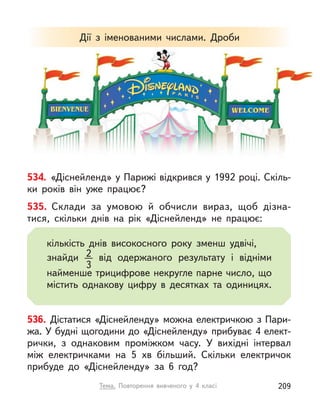 534. «Діснейленд» у Парижі відкрився у 1992 році. Скіль-
ки років він уже працює?
536. Дістатися «Діснейленду» можна електричкою з Пари-
жа. У будні щогодини до «Діснейленду» прибуває 4 елект-
рички, з  однаковим проміжком часу. У  вихідні інтервал
між електричками на 5  хв більший. Скільки електричок
прибуде до «Діснейленду» за 6 год?
Дії з  іменованими числами. Дроби
535. Склади за умовою й  обчисли вираз, щоб дізна-
тися, скільки днів на рік «Діснейленд» не працює:
кількість днів високосного року зменш удвічі,
знайди 2
3
від одержаного результату і  відніми
найменше трицифрове некругле парне число, що
містить однакову цифру в  десятках та одиницях.
Тема. Повторення вивченого у  4 класі 209
 
