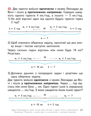 32. Два туристи вийшли одночасно з музею Леонардо да
Вінчі і  пішли у  протилежних напрямках. Середня швид-
кість одного туриста 4  км/год, а  іншого  — 5  км/год.
1) На якій відстані один від одного будуть туристи через
2  год?
2) Щоб отримати обернену задачу, прочитай ще раз умо-
ву вище і  постав наступне запитання:
Через скільки годин відстань між ними буде 18  км?
Розв’яжи.
3) Доповни даними з попередніх задач і  розв’яжи ще
одну обернену задачу.
Два туристи вийшли одночасно з музею Леонардо да Він-
чі і  пішли у  протилежних напрямках. Через … год від-
стань між ними була … км. Один турист ішов із середньою
швидкістю … км/год. З якою швидкістю йшов інший турист?
s  — ?
v1 = 4  км/год v2 = 5  км/год
t = 2 год
М
t = 2 год
s = 18  км t  — ?
v1 = 4  км/год v2 = 5  км/год
М
s = 18  км t = 2 год
v1 = 4  км/год v2  — ?
М
21
Тема. Розв’язування задач на рух двох об’єктів з  однієї точки у  протилежних
напрямках. Рівняння, у  якому один із компонентів є  числовим виразом
 