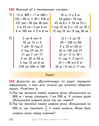542. Виконай дії з  іменованими числами.
1) 13 кг 400 г–7 кг 680 г
155 т  90 кг + 29 т  916 кг
127 грн–56 грн 40 коп.
2 м  23 см–5 дм 5 см
6 м  108  мм + 2 м  8 см
18 ц–5 ц  8 кг
24 доби–18 год
45  хв 8 с  + 24  хв 55 с
1 год 19  хв 5 с–32  хв 10 с
12 год 32  хв–6 год 38  хв
2) 5  см  8  мм • 4
10  хв  15  с • 4
7 діб 10 год:2
2 год 24  хв:12
11  дм  7  см • 17
4  км 20 м:20 м
5 год 12  хв:6  хв
218  км 500 м:100
(3 т–2 ц):70
29 т  340 кг:60
4 ц  35 кг:29 кг
(6 м–60 см):27
(2 кг–2 г):18 г
(1  год  +  3  хв) • 3
(4 т–40 кг):6 кг
(8 р.–8 міс.):11 міс.
Задачі
543. Дорогою до «Діснейленду» по радіо передали
інформацію, з  якої діти склали дві взаємно обернені
задачі. Розв’яжи їх.
1) Під час весняної повені ширина річки збільшилася на
800  м і тепер становить 1  км 200 м. У  скільки разів
збільшилася ширина річки під час повені?
2) Під час весняної повені ширина річки збільшилася на
800  м, що становить 2
3
її нової ширини. Якою була
ширина річки перед повінню?
Тема. Повторення вивченого у  4 класі
212
 