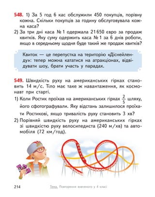 548. 1) За 5 год 6 кас обслужили 450 покупців, порівну
кожна. Скільки покупців за годину обслуговувала кож-
на каса?
2) За три дні каса №1 одержала 21 650 євро за продаж
квитків. Яку суму одержить каса №1 за 6 днів роботи,
якщо в середньому щодня буде такий же продаж квитків?
Квиток — це перепустка на територію «Діснейлен-
ду»: тепер можна кататися на атракціонах, відві-
дувати шоу, брати участь у  парадах.
549. Швидкість руху на американських гірках стано-
вить 14  м/с. Тіло має таке  ж навантаження, як космо-
навт при старті.
1) Коли Ростик проїхав на американських гірках 2
5
шляху,
його сфотографували. Яку відстань залишилося проїха-
ти Ростикові, якщо тривалість руху становить 3  хв?
2) Порівняй швидкість руху на американських гірках
зі швидкістю руху велосипедиста (240 м/хв) та авто-
мобіля (72  км/год).
Тема. Повторення вивченого у  4 класі
214
 