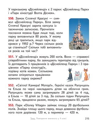 У паризькому «Діснейленді» є 2 парки: «Діснейленд Парк»
і  «Парк кіностудії Волта Діснея».
551. У «Діснейленді» живуть 200 котів. Вони — справжні
співробітники парку, бо захищають територію від гризунів.
Їх доглядають 5 працівників із «Діснейленд Парку» і 3 пра-
цівники «Парку кіностудії»,
порівну котів кожен. Скількома
котами опікуються працівники
кожного парку окремо?
552. «Світло! Камера! Мотор!». Героїні казок Рапунцель
та Ельза по черзі накладають дітям на обличчя грим.
Рапунцель може сама загримувати 28 дітей за 4 год,
а Ельза — 18 дітей за 3 год. За скільки годин Рапунцель
та Ельза, працюючи разом, можуть загримувати 65 дітей?
553. Парк «Disney Village» займає площу 20 футбольних
полів. Знайди площу цього парку, якщо довжина футболь-
ного поля дорівнює 120 м,  а периметр  — 420 м.
550. Замок Сплячої Красуні  — сим-
вол «Діснейленд Парку». Біля замку
Сплячої Красуні зарита капсула із
таємничою запискою. Прочитати
послання можна буде лише тоді, коли
парку виповниться 80 років. У  якому
році це трапиться, якщо парк від-
крився у  1992 р.? Через скільки років
це станеться? Скільки тобі виповнить-
ся років на  той час?
Тема. Повторення вивченого у  4 класі 215
 