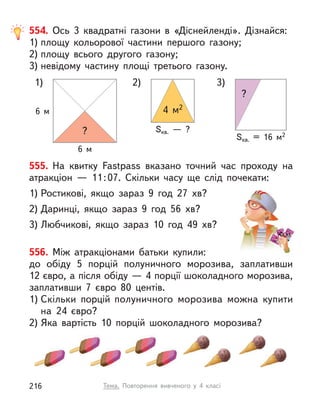 555. На квитку Fastpass вказано точний час проходу на
атракціон  — 11:07. Скільки часу ще слід почекати:
1) Ростикові, якщо зараз 9 год 27  хв?
2) Даринці, якщо зараз 9 год 56  хв?
3) Любчикові, якщо зараз 10 год 49  хв?
556. Між атракціонами батьки купили:
до обіду 5 порцій полуничного морозива, заплативши
12 євро, а після обіду — 4 порції шоколадного морозива,
заплативши 7 євро 80 центів.
1) Скільки порцій полуничного морозива можна купити
на 24  євро?
2) Яка вартість 10 порцій шоколадного морозива?
554. Ось 3 квадратні газони в  «Діснейленді». Дізнайся:
1) площу кольорової частини першого газону;
2) площу всього другого газону;
3) невідому частину площі третього газону.
1) 2) 3)
6 м
6 м
Sкв.  — ?
?
?
Sкв. = 16 м2
4 м2
Тема. Повторення вивченого у  4 класі
216
 