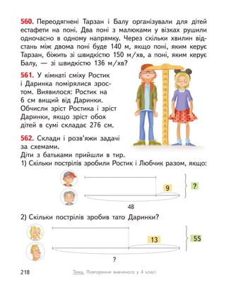 560. Переодягнені Тарзан і  Балу організували для дітей
естафети на поні. Два поні з  малюками у  візках рушили
одночасно в  одному напрямку. Через скільки  хвилин від-
стань між двома поні буде 140 м, якщо поні, яким керує
Тарзан, біжить зі швидкістю 150  м/хв, а  поні, яким керує
Балу,  — зі швидкістю 136  м/хв?
561. У  кімнаті сміху Ростик
і  Даринка помірялися зрос-
том. Виявилося: Ростик на
6  см вищий від Даринки.
Обчисли зріст Ростика і  зріст
Даринки, якщо зріст обох
дітей в  сумі складає 276  см.
562. Склади і  розв’яжи задачі
за схемами.
Діти з  батьками прийшли в  тир.
1) Скільки пострілів зробили Ростик і Любчик разом, якщо:
2) Скільки пострілів зробив тато Даринки?
13 55
?
9 ?
48
Тема. Повторення вивченого у  4 класі
218
 