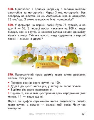 568. Одночасно в  одному напрямку з  гаража виїхали
автомобіль та мотоцикліст. Через 3 год мотоцикліст був
попереду на відстані 24 км. Автомобіль їхав зі швидкістю
76  км/год. З  якою швидкістю їхав мотоцикліст?
570. Математичний трюк: розмір твого взуття розкаже,
скільки тобі років.
• Помнож розмір свого взуття на 100.
• Додай до цього числа рік, у  якому ти зараз живеш.
• Відніми рік свого народження.
• Відніми 0, якщо твій цьогорічний день народження уже
минув, і  1  — якщо ще ні.
Перші дві цифри отриманого числа позначають розмір
твого взуття, а  останні  — скільки тобі років. Чому так
виходить?
569. У  фермера на першій пасіці було  76 вуликів, а  на
другій  — 58. З  першої пасіки накачали на 900 кг меду
більше, ніж із другої. З  кожного вулика качали однакову
кількість меду. Скільки всього меду одержали з  першої
пасіки і  скільки з  другої?
Тема. Повторення вивченого у  4 класі 221
 