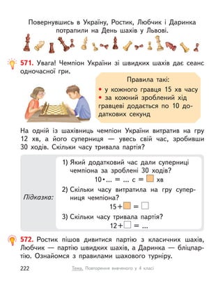 Повернувшись в  Україну, Ростик, Любчик і  Даринка
потрапили на День шахів у  Львові.
571. Увага! Чемпіон України зі швидких шахів дає сеанс
одночасної гри.
Правила такі:
• у кожного гравця 15  хв часу
• за кожний зроблений хід
гравцеві додається по 10  до-
даткових секунд
На одній із шахівниць чемпіон України витратив на гру
12  хв, а  його суперниця — увесь свій час, зробивши
30  ходів. Скільки часу тривала партія?
Підказка:
1) Який додатковий час дали суперниці
чемпіона за зроблені 30 ходів?
10 • …  =  …  с  =    хв
2) Скільки часу витратила на гру супер-
ниця чемпіона?
15+ =
3) Скільки часу тривала партія?
12+ = …
572. Ростик пішов дивитися партію з  класичних шахів,
Любчик — партію швидких шахів, а Даринка — бліцпар-
тію. Ознайомся з  правилами шахового турніру.
Тема. Повторення вивченого у  4 класі
222
 