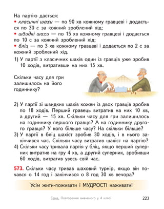 На партію дається:
• класичні шахи — по 90 хв кожному гравцеві і додаєть-
ся по 30 с  за кожний зроблений хід;
• швидкі шахи — по 15 хв кожному гравцеві і додається
по 10 с  за кожний зроблений хід;
• бліц — по 3 хв кожному гравцеві і додається по 2 с за
кожний зроблений хід.
1) У  партії з  класичних шахів один із гравців уже зробив
10  ходів, витративши на них 15  хв.
Скільки часу для гри
залишилось на його
годиннику?
2) У партії зі швидких шахів кожен із двох гравців зробив
по 18 ходів. Перший гравець витратив на них 10  хв,
а другий  — 15  хв. Скільки часу для гри залишилось
на годиннику першого гравця? А на годиннику друго-
го гравця? У  кого більше часу? На скільки більше?
3) У  партії в  бліц шахіст зробив 30 ходів, і  в нього за-
кінчився час. Скільки часу витратив шахіст на партію?
4) Скільки часу тривала партія у бліц, якщо перший супер-
ник витратив на гру 4 хв, а другий суперник, зробивши
60  ходів, витратив увесь свій час.
573. Скільки часу тривав шаховий турнір, якщо він по-
чався о  14  год і  закінчився о  8 год 30  хв вечора?
Усім жити-поживати і  МУДРОСТІ наживати!
Тема. Повторення вивченого у  4 класі 223
 