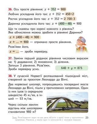 38. У  сучасній Норвегії розташований пішохідний міст,
створений за проєктом Леонардо да Вінчі.
Два норвезькі школярі, попрощавшись посередині моста
Леонардо да Вінчі, пішли у протилежних напрямках. Один
із них ішов із середньою
швидкістю 45 м/хв, а ін-
ший  — 53  м/хв.
Через скільки  хвилин
відстань між школярами
становитиме 980 м?
37. Заміни перший доданок рівняння числовим виразом
на: 1)  додавання; 2) множення; 3) ділення.
Запиши 3 рівняння. Розв’яжи.
Зроби перевірку усно. 640 + у  = 875
36. Ось просте рівняння: х  + 352 = 900
Любчик ускладнив його так: х  + 352 = 450 • 2
Ростик ускладнив його так: х  + 352 = 2  700:3
Даринка ускладнила його так: х  + (400–48) = 900
Що ти скажеш про корені кожного з  рівнянь?
Яке обчислення можна зробити в  рівнянні Даринки?
х + (400–48) = 900
х + … = 900  — отримано просте рівняння.
Розв’яжи його.
х = …  — зроби перевірку.
352 = 900
450 • 2
  + 352 = 2  700:3
  + (400–48) = 900
х + (400–48) =
х + (400–48) =
х 900
х + … =
х + … =
х 900  — отримано просте рівняння.
х = …  — зроби перевірку.
23
Тема. Розв’язування задач на рух двох об’єктів з  однієї точки у  протилежних
напрямках. Рівняння, у  якому один із компонентів є  числовим виразом
 