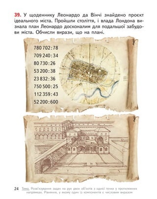 39. У  щоденнику Леонардо да Вінчі знайдено проєкт
ідеального міста. Пройшли століття, і  влада Лондона ви-
знала план Леонардо досконалим для подальшої забудо-
ви міста. Обчисли вирази, що на плані.
80 730:26
53 200:38
780 702:78
709 240:34
750 500:25
112 359:43
23 832:36
52 200:600
24 Тема. Розв’язування задач на рух двох об’єктів з  однієї точки у  протилежних
напрямках. Рівняння, у  якому один із компонентів є  числовим виразом
 