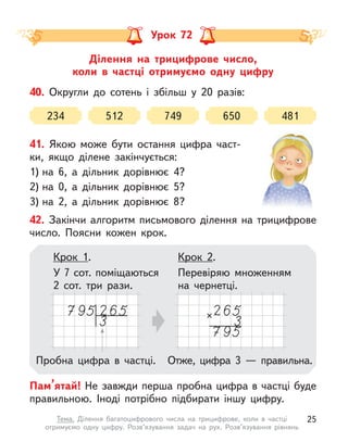 Ділення на трицифрове число,
коли в  частці отримуємо одну цифру
Урок 72
40. Округли до сотень і  збільш у  20 разів:
234 512 749 650 481
42. Закінчи алгоритм письмового ділення на трицифрове
число. Поясни кожен крок.
Пам’ятай! Не завжди перша пробна цифра в частці буде
правильною. Іноді потрібно підбирати іншу цифру.
Крок 2.
Перевіряю множенням
на чернетці.
Крок 1.
У 7 сот. поміщаються
2 сот. три рази.
Пробна цифра в  частці. Отже, цифра 3  — правильна.
41. Якою може бути остання цифра част-
ки, якщо ділене закінчується:
1) на 6, а  дільник дорівнює 4?
2) на 0, а  дільник дорівнює 5?
3) на 2, а  дільник дорівнює 8?
25
Тема. Ділення багатоцифрового числа на трицифрове, коли в  частці
отримуємо одну цифру. Розв’язування задач на рух. Розв’язування рівнянь
 