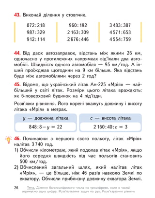44. Від двох автозаправок, відстань між якими 26  км,
одночасно у  протилежних напрямках від’їхали два авто-
мобілі. Швидкість одного автомобіля — 95 км/год. А ін-
ший проїжджав щогодини на 9  км більше. Яка відстань
буде між автомобілями через 2 год?
43. Виконай ділення у  стовпчик.
872:218
987:329
912:114
960:192
2 163:309
2 676:446
3 483:387
4 571:653
4 554:759
45. Відомо, що український літак Ан-225 «Мрія»  — най-
більший у  світі літак. Розміри цього літака вражають:
як 6-поверховий будинок на 4 під'їзди.
Розв’яжи рівняння. Його корені вкажуть довжину і висоту
літака «Мрія» в  метрах.
у  — довжина літака
848:8–у  = 22
с  — висота літака
2 160:40:с = 3
46. Починаючи з  першого свого польоту, літак «Мрія»
налітав 3 740 год.
1) Обчисли кілометраж, який подолав літак «Мрія», якщо
його середня швидкість під час польотів становить
500  км/год.
2) Обчислений загальний шлях, який налітав літак
«Мрія»,  — це більше, ніж 46 разів навколо Землі по
екватору. Обчисли приблизну довжину екватора Землі.
26 Тема. Ділення багатоцифрового числа на трицифрове, коли в  частці
отримуємо одну цифру. Розв’язування задач на рух. Розв’язування рівнянь
 
