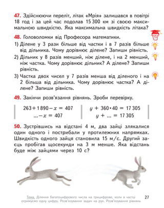 47. Здійснюючи переліт, літак «Мрія» залишався в повітрі
18  год і  за цей час подолав 15 300  км зі своєю макси-
мальною швидкістю. Яка максимальна швидкість літака?
50. Зустрівшись на відстані 4 м, два зайці злякалися
один одного і  пострибали у  протилежних напрямках.
Швидкість одного зайця становила 15  м/с. Другий за-
єць пробігав щосекунди на 3 м  менше. Яка відстань
буде між зайцями через 10 с?
48. Головоломки від Професора математики.
1) Ділене у  3 рази більше від частки і  в 7 разів більше
від дільника. Чому дорівнює ділене? Запиши рівність.
2) Дільник у  8 разів менший, ніж ділене, і  на 2 менший,
ніж частка. Чому дорівнює дільник? А ділене? Запиши
рівність.
3) Частка двох чисел у  7 разів менша від діленого і  на
2  більша від дільника. Чому дорівнює частка? А  ді-
лене? Запиши рівність.
49. Закінчи розв’язання рівнянь. Зроби перевірку.
263+1 890–х  = 407
…–х  = 407
у  +  360 • 40  =  17 305
у + … = 17 305
27
Тема. Ділення багатоцифрового числа на трицифрове, коли в  частці
отримуємо одну цифру. Розв’язування задач на рух. Розв’язування рівнянь
 