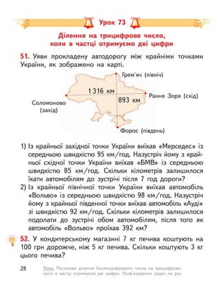 Грем'яч (північ)
Форос (південь)
Рання Зоря (схід)
Соломоново
(захід)
1 316  км
893  км
Ділення на трицифрове число,
коли в  частці отримуємо дві цифри
Урок 73
51. Уяви прокладену автодорогу між крайніми точками
України, як зображено на карті.
1) Із крайньої західної точки України виїхав «Мерседес» із
середньою швидкістю 95 км/год. Назустріч йому з край-
ньої східної точки України виїхав «БМВ» із середньою
швидкістю 85  км/год. Скільки кілометрів залишилося
їхати автомобілям до зустрічі після 7 год дороги?
2) Із крайньої північної точки України виїхав автомобіль
«Вольво» із середньою швидкістю 98 км/год. Назустріч
йому з крайньої південної точки виїхав автомобіль «Ауді»
зі швидкістю 92 км/год. Скільки кілометрів залишилося
подолати до зустрічі обом автомобілям, після того як
автомобіль «Вольво» проїхав 392  км?
52. У  кондитерському магазині 7 кг печива коштують на
100 грн дорожче, ніж 5 кг печива. Скільки коштують 3 кг
цього печива?
28 Тема. Письмове ділення багатоцифрового числа на трицифрове,
коли  в  частці отримуємо дві цифри. Розв’язування задач на рух
 