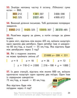55. Розв’яжи задачу за діями, а  потім склади за діями
вираз.
Із двох міст, відстань між якими 425 км, виїхали назустріч
один одному два автобуси. Один автобус їхав зі швидкіс-
тю 60  км/год, а  інший  — 55  км/год. Яка відстань буде
між автобусами через 3 год?
56. Які з поданих значень
не  може приймати змінна а? 23 688:а–308 < 331
а = 9 а = 18 а = 36 а = 72
57. Із двох станцій, відстань між якими 600  км, виїхали
одночасно назустріч один одному два поїзди. Один їхав
із середньою швидкістю
75  км/год, а  інший  — 65  км/год.
Яка відстань буде між
поїздами через 4 год?
х  +  718 • 2  =  2 000 216–198 + у  = 1 800
869:212
942:325
1 381:307
2 037:485
3 000:598
4 999:672
53. Знайди неповну частку й  остачу. Підказка: сума
остач  — 868.
8 692:212 9 425:325 13 815:307 20 370:485
54. Виконай ділення письмово. Тобі допоможе попереднє
завдання.
29
Тема. Письмове ділення багатоцифрового числа на трицифрове,
коли  в  частці отримуємо дві цифри. Розв’язування задач на рух
 