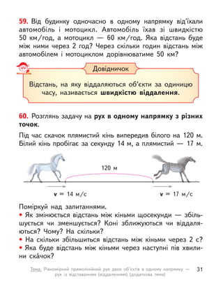 59. Від будинку одночасно в  одному напрямку від'їхали
автомобіль і  мотоцикл. Автомобіль їхав зі швидкістю
50  км/год, а  мотоцикл  — 60  км/год. Яка відстань буде
між ними через 2 год? Через скільки годин відстань між
автомобілем і мотоциклом дорівнюватиме 50  км?
Довідничок
Відстань, на яку віддаляються об’єкти за одиницю
часу, називається швидкістю віддалення.
Поміркуй над запитаннями.
• Як змінюється відстань між кіньми щосекунди — збіль-
шується чи зменшується? Коні зближуються чи віддаля-
ються? Чому? На скільки?
• На скільки збільшиться відстань між кіньми через 2 с?
• Яка буде відстань між кіньми через наступні пів  хвили-
ни скáчок?
60. Розглянь задачу на рух в одному напрямку з різних
точок.
Під час скачок плямистий кінь випередив білого на 120 м.
Білий кінь пробігає за секунду 14 м, а плямистий — 17 м.
v = 14 м/c v = 17 м/c
120 м
31
Тема. Рівномірний прямолінійний рух двох об’єктів в  одному напрямку  —
рух із відставанням (віддаленням) (додаткова тема)
 