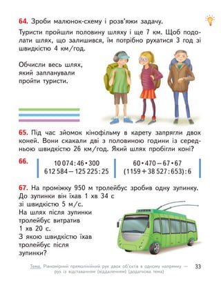67. На проміжку 950 м  тролейбус зробив одну зупинку.
До  зупинки він їхав 1  хв 34 с
зі швидкістю 5  м/с.
На шлях після зупинки
тролейбус витратив
1  хв 20 с.
З якою швидкістю їхав
тролейбус після
зупинки?
66. 10 074 : 46 • 300
612 584–125 225:25
60 • 470 – 67 • 67 
(1159+38 527:653):6
64. Зроби малюнок-схему і  розв’яжи задачу.
Туристи пройшли половину шляху і  ще 7  км. Щоб подо-
лати шлях, що залишився, їм потрібно рухатися 3 год зі
швидкістю 4  км/год.
Обчисли весь шлях,
який запланували
пройти туристи.
65. Під час зйомок кінофільму в  карету запрягли двох
коней. Вони скакали дві з  половиною години із серед-
ньою швидкістю 26  км/год. Який шлях пробігли коні?
33
Тема. Рівномірний прямолінійний рух двох об’єктів в  одному напрямку  —
рух із відставанням (віддаленням) (додаткова тема)
 