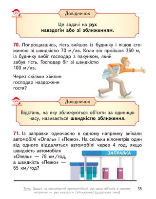 70. Попрощавшись, гість вийшов із будинку і  пішов сте-
жиною зі швидкістю 70  м/хв. Коли він пройшов 360  м,
із будинку вибіг господар з пакунком, який
забув гість. Господар біг зі швидкістю
100  м/хв.
Через скільки  хвилин
господар наздожене
гостя?
Довідничок
Це задачі на рух
навздогін або зі зближенням.
Довідничок
Відстань, на яку зближуються об’єкти за одиницю
часу, називається швидкістю зближення.
71. Із заправки одночасно в  одному напрямку виїхали
автомобілі «Опель» і «Пежо». На скільки кілометрів один
від одного віддаляться автомобілі через 4 год, якщо
швидкість автомобіля
«Опель»  — 78  км/год,
а  швидкість «Пежо»  —
65  км/год?
ЗАПРАВКА
35
Тема. Задачі на рівномірний прямолінійний рух двох об’єктів в одному
напрямку  — рух навздогін (зближення) (додаткова тема)
 
