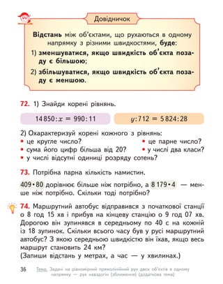 73. Потрібна парна кількість намистин.
409 • 80 дорівнює більше ніж потрібно, а 8179 • 4  — мен-
ше ніж потрібно. Скільки тоді потрібно?
409 • 80 дорівнює більше ніж потрібно, а 8179 • 4  — мен-
Довідничок
Відстань між об’єктами, що рухаються в  одному
напрямку з  різними швидкостями, буде:
1) зменшуватися, якщо швидкість об’єкта поза-
ду є  більшою;
2) збільшуватися, якщо швидкість об’єкта поза-
ду є  меншою.
72. 1) Знайди корені рівнянь.
2) Охарактеризуй корені кожного з  рівнянь:
• це кругле число? • це парне число?
• сума його цифр більша від 20? • у числі два класи?
• у  числі відсутні одиниці розряду сотень?
у:712 = 5 824:28
14 850:х = 990:11
74. Маршрутний автобус відправився з  початкової станції
о  8  год 15  хв і  прибув на кінцеву станцію о  9 год 07  хв.
Дорогою він зупинявся в  середньому по 40 с  на кожній
із 18 зупинок. Скільки всього часу був у русі маршрутний
автобус? З якою середньою швидкістю він їхав, якщо весь
маршрут становить 24  км?
(Запиши відстань у  метрах, а  час  — у  хвилинах.)
36 Тема. Задачі на рівномірний прямолінійний рух двох об’єктів в одному
напрямку  — рух навздогін (зближення) (додаткова тема)
 