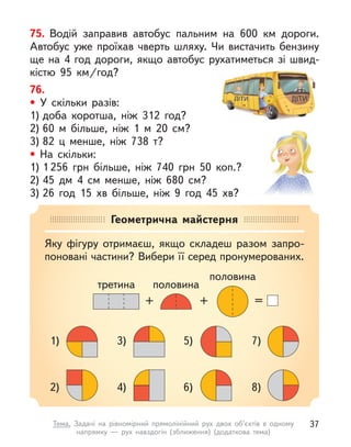 76.
• У скільки разів:
1) доба коротша, ніж 312 год?
2) 60 м  більше, ніж 1 м  20 см?
3) 82 ц  менше, ніж 738 т?
• На скільки:
1) 1 256 грн більше, ніж 740 грн 50  коп.?
2) 45 дм 4  см менше, ніж 680 см?
3) 26 год 15  хв більше, ніж 9 год 45  хв?
75. Водій заправив автобус пальним на 600  км дороги.
Автобус уже проїхав чверть шляху. Чи вистачить бензину
ще на 4 год дороги, якщо автобус рухатиметься зі швид-
кістю 95  км/год?
Геометрична майстерня
Яку фігуру отримаєш, якщо складеш разом запро-
поновані частини? Вибери її серед пронумерованих.
1)
2)
3)
4)
5)
6)
7)
8)
=
+
+
третина
половина
половина
37
Тема. Задачі на рівномірний прямолінійний рух двох об’єктів в одному
напрямку  — рух навздогін (зближення) (додаткова тема)
 