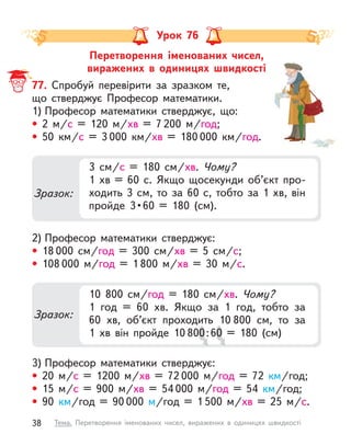 Перетворення іменованих чисел,
виражених в  одиницях швидкості
Урок 76
77. Спробуй перевірити за зразком те,
що стверджує Професор математики.
1) Професор математики стверджує, що:
• 2  м/с = 120  м/хв = 7 200 м/год;
• 50  км/с = 3 000  км/хв = 180 000  км/год.
2) Професор математики стверджує:
• 18 000 см/год = 300 см/хв = 5 см/с;
• 108 000 м/год = 1 800  м/хв = 30  м/с.
3) Професор математики стверджує:
• 20  м/с = 1200  м/хв = 72 000 м/год = 72  км/год;
• 15  м/с = 900  м/хв = 54 000 м/год = 54  км/год;
• 90  км/год = 90 000 м/год = 1 500  м/хв = 25  м/с.
Зразок:
3 см/с = 180 см/хв. Чому?
1  хв = 60 с. Якщо щосекунди об’єкт про-
ходить 3 см, то за 60 с, тобто за 1 хв, він
пройде  3 • 60  =  180  (см).
Зразок:
10 800 см/год = 180 см/хв. Чому?
1 год = 60  хв. Якщо за 1 год, тобто за
60  хв, об’єкт проходить 10 800  см, то за
1  хв він пройде 10 800:60 = 180 (см)
0:6
0:60 = 180 (см)
0 = 180 (см)
0 = 180 (см)
38 Тема. Перетворення іменованих чисел, виражених в  одиницях швидкості
 