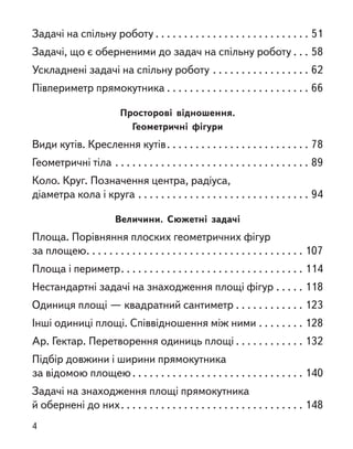Задачі на спільну роботу . . . . . . . . . . . . . . . . . . . . . . . . . . . 51
Задачі, що є оберненими до задач на спільну роботу . . . 58
Ускладнені задачі на спільну роботу . . . . . . . . . . . . . . . . . 62
Півпериметр прямокутника . . . . . . . . . . . . . . . . . . . . . . . . . 66
Просторові відношення.
Геометричні фігури
Види кутів. Креслення кутів. . . . . . . . . . . . . . . . . . . . . . . . . 78
Геометричні тіла . . . . . . . . . . . . . . . . . . . . . . . . . . . . . . . . . . 89
Коло. Круг. Позначення центра, радіуса,
діаметра кола і круга . . . . . . . . . . . . . . . . . . . . . . . . . . . . . . 94
Величини. Сюжетні задачі
Площа. Порівняння плоских геометричних фігур
за площею. . . . . . . . . . . . . . . . . . . . . . . . . . . . . . . . . . . . . . 107
Площа і периметр. . . . . . . . . . . . . . . . . . . . . . . . . . . . . . . . 114
Нестандартні задачі на знаходження площі фігур . . . . . 118
Одиниця площі — квадратний сантиметр . . . . . . . . . . . . 123
Інші одиниці площі. Співвідношення між ними . . . . . . . . 128
Ар. Гектар. Перетворення одиниць площі . . . . . . . . . . . . 132
Підбір довжини і ширини прямокутника
за відомою площею . . . . . . . . . . . . . . . . . . . . . . . . . . . . . . 140
Задачі на знаходження площі прямокутника
й обернені до них. . . . . . . . . . . . . . . . . . . . . . . . . . . . . . . . 148
4
 