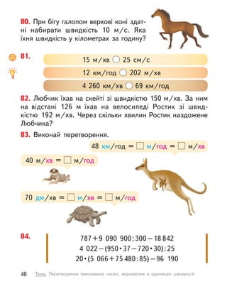 80. При бігу галопом верхові коні здат-
ні набирати швидкість 10  м/с. Яка
їхня швидкість у кілометрах за годину?
82. Любчик їхав на скейті зі швидкістю 150 м/хв. За ним
на відстані 126 м  їхав на велосипеді Ростик зі швид-
кістю 192 м/хв. Через скільки хвилин Ростик наздожене
Любчика?
81.
4 260 км/хв 69 км/год
12  км/год 202  м/хв
15  м/хв 25 см/с
84. 787+9  090  900:300–18 842
4  022 – (950 • 37 – 720 • 30) : 25
20 • (5  066 + 75 480:85)–96  190
83. Виконай перетворення.
70 дм/хв =   м/хв = м/год
48  км/год = м/год =   м/хв
40  м/хв = м/год
40 Тема. Перетворення іменованих чисел, виражених в  одиницях швидкості
 