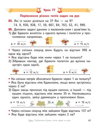 Порівняння різних типів задач на рух
Урок 77
• Через скільки секунд вони будуть на відстані 990 м
одна від одної?
• Яка відстань буде між ними через 1  хв польоту?
2) Зібравши нектар, дві бджоли полетіли до вулика на-
зустріч одна одній.
• Через скільки секунд між зайцями буде відстань 137 м?
• Яка буде відстань між зайцями через 2  хв?
v = 15 м/c v = 19 м/c
35 м
v = 15 м/c
v = 18 м/c
85. Які із  чисел діляться на 3? Які  — на 9?
74, 9, 930, 928, 17, 59, 607, 84, 763, 52, 41, 999.
86. Доповни задачі даними з малюнків-схем і розв’яжи їх.
1) Дві бджоли вилетіли з  одного вулика і  полетіли у  про-
тилежних напрямках.
• На скільки метрів зблизяться бджоли через 1 хв польоту?
• Яка була відстань між бджолами, якщо вони зустрілись
через 2  хв?
3) Один заєць принишк під кущем калини, а інший — під
кущем ліщини, відстань між якими 35 м. Налякавшись
один одного, зайці дременули у  протилежні боки.
v = 12 м/c v = 9 м/c
41
Тема. Порівняння різних типів задач на рух
 