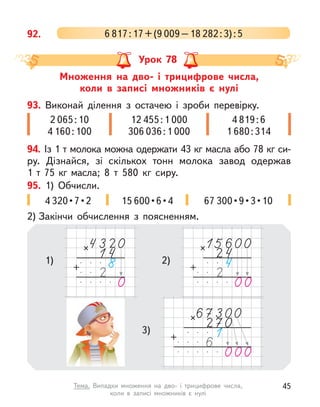 92. 6 817:17+(9 009–18 282:3):5
Множення на дво- і  трицифрове числа,
коли в  записі множників є  нулі
Урок 78
94. Із 1 т молока можна одержати 43 кг масла або 78 кг си-
ру. Дізнайся, зі скількох тонн молока завод одержав
1  т  75  кг  масла; 8  т 580 кг сиру.
93. Виконай ділення з  остачею і  зроби перевірку.
2 065:10
4 160:100
12 455:1 000
306 036:1 000
4 819:6
1 680:314
95. 1) Обчисли.
2) Закінчи обчислення з  поясненням.
4 320 • 7 • 2 15 600 • 6 • 4 67 300 • 9 • 3 • 10
1) 2)
3)
45
Тема. Випадки множення на дво- і  трицифрове числа,
коли в  записі множників є  нулі
 