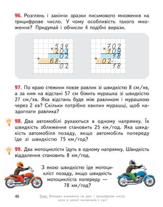 97. По краю стежини повзе равлик зі швидкістю 8 см/хв,
а  за ним на відстані 57  см біжить мурашка зі швидкістю
27  см/хв. Яка відстань буде між равликом і  мурашкою
через 2  хв? Скільки потрібно  хвилин мурашці, щоб на-
здогнати равлика?
96. Розглянь і  закінчи зразки письмового множення на
трицифрове число. У  чому особливість такого мно-
ження? Придумай і  обчисли 4 подібні вирази.
99. Два мотоциклісти їдуть в одному напрямку. Швидкість
віддалення становить 8  км/год.
З якою швидкістю їде мотоци-
кліст позаду, якщо швидкість
мотоцикліста попереду —
78  км/год?
98. Два автомобілі рухаються в  одному напрямку. Їх
швидкість зближення становить 25  км/год. Яка швид-
кість автомобіля  позаду, якщо автомобіль попереду
їде зі швидкістю 75  км/год?
46 Тема. Випадки множення на дво- і  трицифрове числа,
коли в  записі множників є  нулі
 