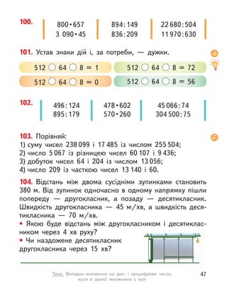101. Устав знаки дій і, за потреби,  — дужки.
512 64 8 = 0 512 64 8 = 56
512 64 8 = 1 512 64 8 = 72
102. 45 066:74
304 500:75
496:124
895:179
478 • 602
570 • 260
100. 800 • 657
3  090 • 45
894:149
836:209
22 680:504
11 970:630
103. Порівняй:
1) суму чисел 238 099 і  17 485 із  числом 255 504;
2) число 5 067 із  різницею чисел 60 107 і  9 436;
3) добуток чисел 64 і 204 із числом 13 056;
4) число 209 із часткою чисел 13 140 і  60.
104. Відстань між двома сусідніми зупинками становить
380 м. Від зупинок одночасно в одному напрямку пішли
попереду  — другокласник, а  позаду  — десятикласник.
Швидкість другокласника  — 45  м/хв, а  швидкість деся-
тикласника  — 70  м/хв.
• Якою буде відстань між другокласником і  десятиклас-
ником через 4  хв руху?
• Чи наздожене десятикласник
другокласника через 15  хв?
47
Тема. Випадки множення на дво- і  трицифрове числа,
коли в  записі множників є  нулі
 